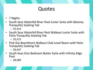 Quotes
• 7 Nights
• South Seas Waterfall River Pool Junior Suite with Balcony
Tranquility Soaking Tub
– $5,414
• South Seas Waterfall River Pool Walkout Junior Suite with
Patio Tranquility Soaking Tub
– $5,515
• Pink Gin Beachfront Walkout Club Level Room with Patio
Tranquility Soaking Tub
– $6,447
• South Seas One Bedroom Butler Suite with Infinity Edge
Pool
– $8,089
 