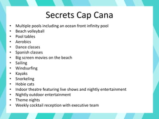 Secrets Cap Cana
• Multiple pools including an ocean front infinity pool
• Beach volleyball
• Pool tables
• Aerobics
• Dance classes
• Spanish classes
• Big screen movies on the beach
• Sailing
• Windsurfing
• Kayaks
• Snorkeling
• Hobie cats
• Indoor theatre featuring live shows and nightly entertainment
• Nightly outdoor entertainment
• Theme nights
• Weekly cocktail reception with executive team
 
