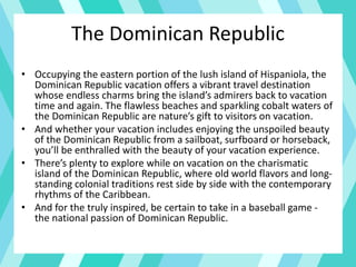 The Dominican Republic
• Occupying the eastern portion of the lush island of Hispaniola, the
Dominican Republic vacation offers a vibrant travel destination
whose endless charms bring the island’s admirers back to vacation
time and again. The flawless beaches and sparkling cobalt waters of
the Dominican Republic are nature’s gift to visitors on vacation.
• And whether your vacation includes enjoying the unspoiled beauty
of the Dominican Republic from a sailboat, surfboard or horseback,
you’ll be enthralled with the beauty of your vacation experience.
• There’s plenty to explore while on vacation on the charismatic
island of the Dominican Republic, where old world flavors and long-
standing colonial traditions rest side by side with the contemporary
rhythms of the Caribbean.
• And for the truly inspired, be certain to take in a baseball game -
the national passion of Dominican Republic.
 