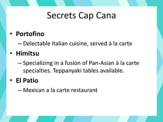 Secrets Cap Cana
• Portofino
– Delectable Italian cuisine, served à la carte
• Himitsu
– Specializing in a fusion of Pan-Asian à la carte
specialties. Teppanyaki tables available.
• El Patio
– Mexican a la carte restaurant
 