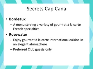Secrets Cap Cana
• Bordeaux
– A menu serving a variety of gourmet à la carte
French specialties
• Rosewater
– Enjoy gourmet à la carte international cuisine in
an elegant atmosphere
– Preferred Club guests only
 