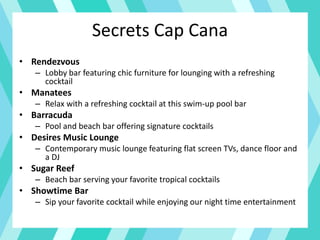 Secrets Cap Cana
• Rendezvous
– Lobby bar featuring chic furniture for lounging with a refreshing
cocktail
• Manatees
– Relax with a refreshing cocktail at this swim-up pool bar
• Barracuda
– Pool and beach bar offering signature cocktails
• Desires Music Lounge
– Contemporary music lounge featuring flat screen TVs, dance floor and
a DJ
• Sugar Reef
– Beach bar serving your favorite tropical cocktails
• Showtime Bar
– Sip your favorite cocktail while enjoying our night time entertainment
 