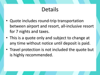 Details
• Quote includes round-trip transportation
between airport and resort, all-inclusive resort
for 7 nights and taxes.
• This is a quote only and subject to change at
any time without notice until deposit is paid.
• Travel protection is not included the quote but
is highly recommended.
 