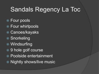 Sandals Regency La Toc
 Four pools
 Four whirlpools
 Canoes/kayaks
 Snorkeling
 Windsurfing
 9 hole golf course
 Poolside entertainment
 Nightly shows/live music
 