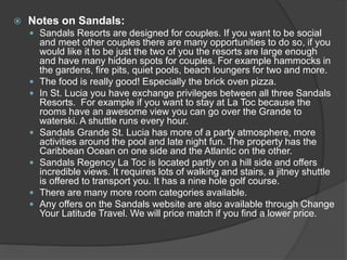  Notes on Sandals:
 Sandals Resorts are designed for couples. If you want to be social
and meet other couples there are many opportunities to do so, if you
would like it to be just the two of you the resorts are large enough
and have many hidden spots for couples. For example hammocks in
the gardens, fire pits, quiet pools, beach loungers for two and more.
 The food is really good! Especially the brick oven pizza.
 In St. Lucia you have exchange privileges between all three Sandals
Resorts. For example if you want to stay at La Toc because the
rooms have an awesome view you can go over the Grande to
waterski. A shuttle runs every hour.
 Sandals Grande St. Lucia has more of a party atmosphere, more
activities around the pool and late night fun. The property has the
Caribbean Ocean on one side and the Atlantic on the other.
 Sandals Regency La Toc is located partly on a hill side and offers
incredible views. It requires lots of walking and stairs, a jitney shuttle
is offered to transport you. It has a nine hole golf course.
 There are many more room categories available.
 Any offers on the Sandals website are also available through Change
Your Latitude Travel. We will price match if you find a lower price.
 