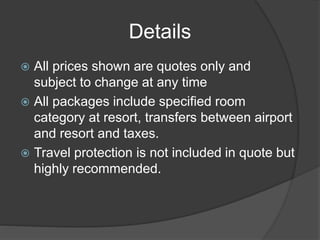 Details
 All prices shown are quotes only and
subject to change at any time
 All packages include specified room
category at resort, transfers between airport
and resort and taxes.
 Travel protection is not included in quote but
highly recommended.
 