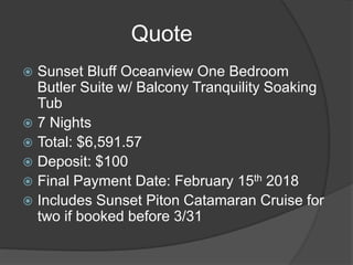 Quote
 Sunset Bluff Oceanview One Bedroom
Butler Suite w/ Balcony Tranquility Soaking
Tub
 7 Nights
 Total: $6,591.57
 Deposit: $100
 Final Payment Date: February 15th 2018
 Includes Sunset Piton Catamaran Cruise for
two if booked before 3/31
 