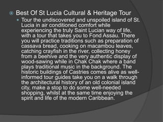  Best Of St Lucia Cultural & Heritage Tour
 Tour the undiscovered and unspoiled island of St.
Lucia in air conditioned comfort while
experiencing the truly Saint Lucian way of life,
with a tour that takes you to Fond Assau. There
you will practice traditions such as preparation of
cassava bread, cooking on macambou leaves,
catching crayfish in the river, collecting honey
from a beehive and the very authentic display of
wood-sawing while in Chak Chak where a band
plays traditional music in the background. The
historic buildings of Castries comes alive as well-
informed tour guides take you on a walk through
the architectural history of an old colonial island
city, make a stop to do some well-needed
shopping, whilst at the same time enjoying the
spirit and life of the modern Caribbean.
 