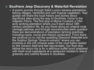  Soufriere Jeep Discovery & Waterfall Revelation
 A scenic journey through Saint Lucia’s banana plantations,
fishing villages, rainforest and lush tropical vegetation. Your
guides will share the local history and stories about
significant sites along the way to Soufriere, home to the
majestic Pitons. The first stop is Morne Coubaril, a 250-
acre working plantation where you’ll learn about 18th
century plantation life. As you travel along an original mule
carriage pathway and through reconstructed slave quarters
there are demonstrations of plantation farming practices
including copra, cocoa and manioc production. From there
we continue on to visit the sparkling Diamond Waterfall and
the Sulphur Springs "drive-in-volcano" where you can
immerse in the rich mineral water of the mud baths heated
by the volcano itself and feel rejuvenated. Our final stop
before the return trip is for a delicious buffet lunch prepared
with fresh local ingredients at a restaurant nestled in island
greenery and colorful flowers in Soufriere.
 
