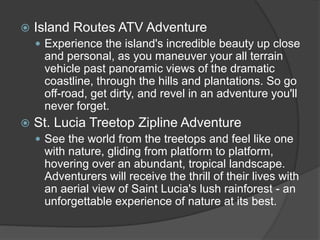  Island Routes ATV Adventure
 Experience the island's incredible beauty up close
and personal, as you maneuver your all terrain
vehicle past panoramic views of the dramatic
coastline, through the hills and plantations. So go
off-road, get dirty, and revel in an adventure you'll
never forget.
 St. Lucia Treetop Zipline Adventure
 See the world from the treetops and feel like one
with nature, gliding from platform to platform,
hovering over an abundant, tropical landscape.
Adventurers will receive the thrill of their lives with
an aerial view of Saint Lucia's lush rainforest - an
unforgettable experience of nature at its best.
 