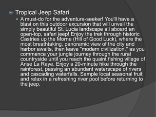  Tropical Jeep Safari
 A must-do for the adventure-seeker! You'll have a
blast on this outdoor excursion that will unveil the
simply beautiful St. Lucia landscape all aboard an
open-top, safari jeep! Enjoy the trek through historic
Castries up the Morne (Hill of Good Luck), where the
most breathtaking, panoramic view of the city and
harbor awaits, then leave "modern civilization," as you
commence your jungle journey through the rural
countryside until you reach the quaint fishing village of
Anse La Raye. Enjoy a 20-minute hike through the
rainforest, passing an abundant waterscape of rivers
and cascading waterfalls. Sample local seasonal fruit
and relax in a refreshing river pool before returning to
the jeep.
 