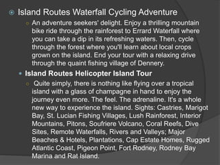  Island Routes Waterfall Cycling Adventure
○ An adventure seekers' delight. Enjoy a thrilling mountain
bike ride through the rainforest to Errard Waterfall where
you can take a dip in its refreshing waters. Then, cycle
through the forest where you'll learn about local crops
grown on the island. End your tour with a relaxing drive
through the quaint fishing village of Dennery.
 Island Routes Helicopter Island Tour
○ Quite simply, there is nothing like flying over a tropical
island with a glass of champagne in hand to enjoy the
journey even more. The feel. The adrenaline. It's a whole
new way to experience the island. Sights: Castries, Marigot
Bay, St. Lucian Fishing Villages, Lush Rainforest, Interior
Mountains, Pitons, Soufriere Volcano, Coral Reefs, Dive
Sites, Remote Waterfalls, Rivers and Valleys; Major
Beaches & Hotels, Plantations, Cap Estate Homes, Rugged
Atlantic Coast, Pigeon Point, Fort Rodney, Rodney Bay
Marina and Rat Island.
 
