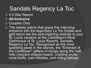 Sandals Regency La Toc
 4.5 Star Resort
 All-Inclusive
 Couples Only
 The stately palms that grace the mile-long
entrance into the legendary La Toc Estate and
golf resort are the awe-inspiring prelude to your
St. Lucia vacation at the Caribbean's Most
Glamorous of St. Lucia Resorts, Sandals
Regency La Toc. Recognized as the most
sparkling jewel in the islands, the "Emerald of
the Caribbean" glitters invitingly along the half-
mile crescent shaped beach, cradling exotic
coral bluffs, lush hillsides, and rolling fairway
 