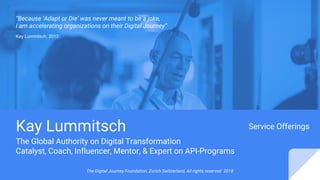 The Digital Journey Foundation, Zurich Switzerland, All rights reserved 2018
Kay Lummitsch
The Global Authority on Digital Transformation
Catalyst, Coach, Influencer, Mentor, & Expert on API-Programs
“Because ‘Adapt or Die’ was never meant to be a joke,
I am accelerating organizations on their Digital Journey”
Service Offerings
Kay Lummitsch, 2013
 