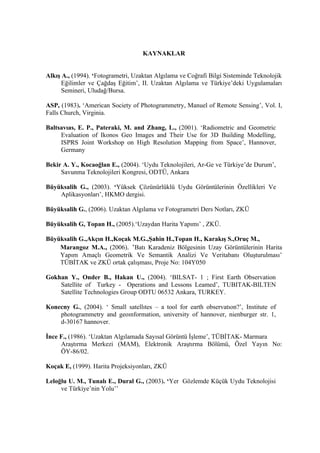 KAYNAKLAR


Alkış A., (1994). ‘Fotogrametri, Uzaktan Algılama ve Coğrafi Bilgi Sisteminde Teknolojik
      Eğilimler ve Çağdaş Eğitim’, II. Uzaktan Algılama ve Türkiye’deki Uygulamaları
      Semineri, Uludağ/Bursa.

ASP, (1983). ‘American Society of Photogrammetry, Manuel of Remote Sensing’, Vol. I,
Falls Church, Virginia.

Baltsavıas, E. P., Pateraki, M. and Zhang, L., (2001). ‘Radiometric and Geometric
     Evaluation of Ikonos Geo Images and Their Use for 3D Building Modelling,
     ISPRS Joint Workshop on High Resolution Mapping from Space’, Hannover,
     Germany

Bekir A. Y., Kocaoğlan E., (2004). ‘Uydu Teknolojileri, Ar-Ge ve Türkiye’de Durum’,
     Savunma Teknolojileri Kongresi, ODTÜ, Ankara

Büyüksalih G., (2003). ‘Yüksek Çözünürlüklü Uydu Görüntülerinin Özellikleri Ve
    Aplikasyonları’, HKMO dergisi.

Büyüksalih G., (2006). Uzaktan Algılama ve Fotogrametri Ders Notları, ZKÜ

Büyüksalih G, Topan H., (2005).‘Uzaydan Harita Yapımı’ , ZKÜ.

Büyüksalih G.,Akçın H.,Koçak M.G.,Şahin H.,Topan H., Karakış S.,Oruç M.,
    Marangoz M.A., (2006). ‘Batı Karadeniz Bölgesinin Uzay Görüntülerinin Harita
    Yapım Amaçlı Geometrik Ve Semantik Analizi Ve Veritabanı Oluşturulması’
    TÜBİTAK ve ZKÜ ortak çalışması, Proje No: 104Y050

Gokhan Y., Onder B., Hakan U., (2004). ‘BILSAT- 1 ; First Earth Observation
    Satellite of Turkey - Operations and Lessons Leamed’, TUBITAK-BILTEN
    Satellite Technologies Group ODTU 06532 Ankara, TURKEY.

Konecny G., (2004). ‘ Small satellıtes – a tool for earth observatıon?’, Institute of
    photogrammetry and geoınformation, university of hannover, nienburger str. 1,
    d-30167 hannover.

İnce F., (1986). ‘Uzaktan Algılamada Sayısal Görüntü İşleme’, TÜBİTAK- Marmara
     Araştırma Merkezi (MAM), Elektronik Araştırma Bölümü, Özel Yayın No:
     ÖY-86/02.

Koçak E, (1999). Harita Projeksiyonları, ZKÜ

Leloğlu U. M., Tunalı E., Dural G., (2003). ‘Yer Gözlemde Küçük Uydu Teknolojisi
     ve Türkiye’nin Yolu’’
 