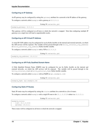 kayobe Documentation
Conﬁguring an IP Gateway
An IP gateway may be conﬁgured by setting the gateway attribute for a network to the IP address of the gateway.
To conﬁgure a network called example with a gateway at 10.0.0.1:
Listing 10: networks.yml
example_gateway: 10.0.0.1
This gateway will be conﬁgured on all hosts to which the network is mapped. Note that conﬁguring multiple IP
gateways on a single host will lead to unpredictable results.
Conﬁguring an API Virtual IP Address
A virtual IP (VIP) address may be conﬁgured for use by Kolla Ansible on the internal and external networks, on which
the API services will be exposed. The variable will be passed through to the kolla_internal_vip_address
or kolla_external_vip_address Kolla Ansible variable.
To conﬁgure a network called example with a VIP at 10.0.0.2:
Listing 11: networks.yml
example_vip_address: 10.0.0.2
Conﬁguring an API Fully Qualiﬁed Domain Name
A Fully Qualiﬁed Domain Name (FQDN) may be conﬁgured for use by Kolla Ansible on the internal and
external networks, on which the API services will be exposed. The variable will be passed through to the
kolla_internal_fqdn or kolla_external_fqdn Kolla Ansible variable.
To conﬁgure a network called example with an FQDN at api.example.com:
Listing 12: networks.yml
example_fqdn: api.example.com
Conﬁguring Static IP Routes
Static IP routes may be conﬁgured by setting the routes attribute for a network to a list of routes.
To conﬁgure a network called example with a single IP route to the 10.1.0.0/24 subnet via 10.0.0.1:
Listing 13: networks.yml
example_routes:
- cidr: 10.1.0.0/24
gateway: 10.0.0.1
These routes will be conﬁgured on all hosts to which the network is mapped.
14 Chapter 1. Kayobe
 