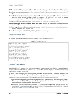 kayobe Documentation
Public network (public_net_name) Name of the network used to expose the public OpenStack API endpoints.
Tunnel network (tunnel_net_name) Name of the network used by Neutron to carry tenant overlay network traf-
ﬁc.
External networks (external_net_names, deprecated: external_net_name) List of names of networks
used to provide external network access via Neutron. If external_net_name is deﬁned,
external_net_names defaults to a list containing only that network.
Storage network (storage_net_name) Name of the network used to carry storage data trafﬁc.
Storage management network (storage_mgmt_net_name) Name of the network used to carry storage man-
agement trafﬁc.
Workload inspection network (inspection_net_name) Name of the network used to perform hardware intro-
spection on the bare metal workload hosts.
These roles are conﬁgured in ${KAYOBE_CONFIG_PATH}/networks.yml.
Conﬁguring Network Roles
To conﬁgure network roles in a system with two networks, example1 and example2:
Listing 27: networks.yml
admin_oc_net_name: example1
oob_oc_net_name: example1
provision_oc_net_name: example1
oob_wl_net_name: example1
provision_wl_net_name: example2
internal_net_name: example2
public_net_name: example2
tunnel_net_name: example2
external_net_name: example2
storage_net_name: example2
storage_mgmt_net_name: example2
inspection_net_name: example2
cleaning_net_name: example2
Overcloud Admin Network
The admin network is intended to be used for remote access to the overcloud hosts. Kayobe will use the address
assigned to the host on this network as the ansible_host when executing playbooks. It is therefore a necessary
requirement to conﬁgure this network.
By default Kayobe will use the overcloud provisioning network as the admin network. It is, however, possible to con-
ﬁgure a separate network. To do so, you should override admin_oc_net_name in your networking conﬁguration.
If a separate network is conﬁgured, the following requirements should be taken into consideration:
• The admin network must be conﬁgured to use the same physical network interface as the provisioning network.
This is because the PXE MAC address is used to lookup the interface for the cloud-init network conﬁguration
that occurs during bifrost provisioning of the overcloud.
• If the admin network is conﬁgured as a tagged VLAN, you must conﬁgure Kayobe to upgrade cloud-init. This
is a temporary workaround for a bug in the current version of cloud-init shipped with CentOS 7.5. Please see
Workaround VLAN cloud-init issue for more details.
20 Chapter 1. Kayobe
 
