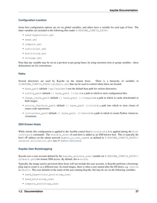 kayobe Documentation
Conﬁguration Location
Some host conﬁguration options are set via global variables, and others have a variable for each type of host. The
latter variables are included in the following ﬁles under ${KAYOBE_CONFIG_PATH}:
• seed-hypervisor.yml
• seed.yml
• compute.yml
• controller.yml
• monitoring.yml
• storage.yml
Note that any variable may be set on a per-host or per-group basis, by using inventory host or group variables - these
delineations are for convenience.
Paths
Several directories are used by Kayobe on the remote hosts. There is a hierarchy of variables in
${KAYOBE_CONFIG_PATH}/globals.yml that can be used to control where these are located.
• base_path (default /opt/kayobe/) sets the default base path for various directories.
• config_path (default {{ base_path }}/etc) is a path in which to store conﬁguration ﬁles.
• image_cache_path (default {{ base_path }}/images) is a path in which to cache downloaded or
built images.
• source_checkout_path (default {{ base_path }}/src) is a path into which to store clones of
source code repositories.
• virtualenv_path (default {{ base_path }}/venvs) is a path in which to create Python virtual en-
vironments.
SSH Known Hosts
While strictly this conﬁguration is applied to the Ansible control host (localhost), it is applied during the host
configure commands. The ansible_host of each host is added as an SSH known host. This is typically the
host’s IP address on the admin network (admin_oc_net_name), as deﬁned in ${KAYOBE_CONFIG_PATH}/
network-allocation.yml (see IP Address Allocation).
Kayobe User Bootstrapping
Kayobe uses a user account deﬁned by the kayobe_ansible_user variable (in ${KAYOBE_CONFIG_PATH}/
globals.yml) for remote SSH access. By default, this is stack.
Typically, the image used to provision these hosts will not include this user account, so Kayobe performs a bootstrap-
ping step to create it, as a different user. In cloud images, there is often a user named after the OS distro, e.g. centos
or ubuntu. This user defaults to the name of the user running Kayobe, but may be set via the following variables:
• seed_hypervisor_bootstrap_user
• seed_bootstrap_user
• compute_bootstrap_user
1.2. Documentation 27
 