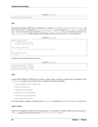 kayobe Documentation
Listing 39: ntp.yml
timezone: Europe/London
NTP
Network Time Protocol (NTP) may be conﬁgured via variables in ${KAYOBE_CONFIG_PATH}/ntp.yml. The
list of NTP servers is conﬁgured via ntp_config_server, and by default the pool.ntp.org servers are
used. A list of restrictions may be added via ntp_config_restrict, and a list of interfaces to listen on via
ntp_config_listen. Other options and their default values may be found in the resmo.ntp Ansible role.
Listing 40: ntp.yml
ntp_config_server:
- 1.ubuntu.pool.ntp.org
- 2.ubuntu.pool.ntp.org
ntp_config_restrict:
- '-4 default kod notrap nomodify nopeer noquery'
ntp_config_listen:
- eth0
The NTP service may be disabled as follows:
Listing 41: ntp.yml
ntp_package_state: absent
ntp_service_state: stopped
ntp_service_enabled: false
LVM
Logical Volume Manager (LVM) physical volumes, volume groups, and logical volumes may be conﬁgured via the
lvm_groups variable. For convenience, this is mapped to the following variables:
• seed_hypervisor_lvm_groups
• seed_lvm_groups
• compute_lvm_groups
• controller_lvm_groups
• monitoring_lvm_groups
• storage_lvm_groups
The format of these variables is as deﬁned by the lvm_groups variable of the mrlesmithjr.manage-lvm Ansible role.
LVM for libvirt
LVM is not conﬁgured by default on the seed hypervisor. It is possible to conﬁgure LVM to provide storage for a
libvirt storage pool, typically mounted at /var/lib/libvirt/images.
32 Chapter 1. Kayobe
 