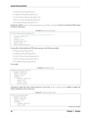 kayobe Documentation
• seed_lvm_group_data_lvs
• compute_lvm_group_data_lvs
• controller_lvm_group_data_lvs
• monitoring_lvm_group_data_lvs
• storage_lvm_group_data_lvs
Include the variable <host>_lvm_group_data_lv_docker_volumes in the list to include the LVM volume
for Docker volume data:
Listing 45: monitoring.yml
monitoring_lvm_group_data_lvs:
- "{{ monitoring_lvm_group_data_lv_docker_volumes }}"
- lvname: other-vol
size: 1%
create: true
filesystem: ext4
mount: true
mntp: /path/to/mount
It is possible to deﬁne additional LVM volume groups via the following variables:
• seed_lvm_groups_extra
• compute_lvm_groups_extra
• controller_lvm_groups_extra
• monitoring_lvm_groups_extra
• storage_lvm_groups_extra
For example:
Listing 46: compute.yml
compute_lvm_groups_extra:
- vgname: other-vg
disks: /dev/sdb
create: true
lvnames:
- lvname: other-vol
size: 100%
create: true
mount: false
Alternatively, replace the entire volume group list via one of the <host>_lvm_groups variables to replace the
default conﬁguration with a custom one.
Listing 47: controllers.yml
controller_lvm_groups:
- vgname: only-vg
disks: /dev/sdb
create: true
lvnames:
- lvname: only-vol
size: 100%
(continues on next page)
34 Chapter 1. Kayobe
 