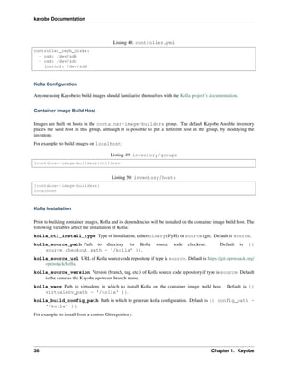 kayobe Documentation
Listing 48: controller.yml
controller_ceph_disks:
- osd: /dev/sdb
- osd: /dev/sdc
journal: /dev/sdd
Kolla Conﬁguration
Anyone using Kayobe to build images should familiarise themselves with the Kolla project’s documentation.
Container Image Build Host
Images are built on hosts in the container-image-builders group. The default Kayobe Ansible inventory
places the seed host in this group, although it is possible to put a different host in the group, by modifying the
inventory.
For example, to build images on localhost:
Listing 49: inventory/groups
[container-image-builders:children]
Listing 50: inventory/hosts
[container-image-builders]
localhost
Kolla Installation
Prior to building container images, Kolla and its dependencies will be installed on the container image build host. The
following variables affect the installation of Kolla:
kolla_ctl_install_type Type of installation, either binary (PyPI) or source (git). Default is source.
kolla_source_path Path to directory for Kolla source code checkout. Default is {{
source_checkout_path ~ '/kolla' }}.
kolla_source_url URL of Kolla source code repository if type is source. Default is https://git.openstack.org/
openstack/kolla.
kolla_source_version Version (branch, tag, etc.) of Kolla source code repository if type is source. Default
is the same as the Kayobe upstream branch name.
kolla_venv Path to virtualenv in which to install Kolla on the container image build host. Default is {{
virtualenv_path ~ '/kolla' }}.
kolla_build_config_path Path in which to generate kolla conﬁguration. Default is {{ config_path ~
'/kolla' }}.
For example, to install from a custom Git repository:
36 Chapter 1. Kayobe
 