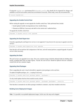 kayobe Documentation
If using the kayobe-env environment ﬁle in kayobe-config, this should also be inspected for changes and
modiﬁed to suit the local ansible control host environment if necessary. When ready, source the environment ﬁle:
$ source kayobe-env
Upgrading the Ansible Control Host
Before starting the upgrade we must upgrade the Ansible control host. Tasks performed here include:
• Install updated Ansible role dependencies from Ansible Galaxy.
• Generate an SSH key if necessary and add it to the current user’s authorised keys.
To upgrade the Ansible control host:
(kayobe) $ kayobe control host upgrade
Upgrading the Seed Hypervisor
Currently, upgrading the seed hypervisor services is not supported. It may however be necessary to upgrade some host
services:
(kayobe) $ kayobe seed hypervisor host upgrade
Note that this will not perform full conﬁguration of the host, and will instead perform a targeted upgrade of speciﬁc
services where necessary.
Upgrading the Seed
The seed services are upgraded in two steps. First, new container images should be obtained either by building them
locally or pulling them from an image registry. Second, the seed services should be replaced with new containers
created from the new container images.
Upgrading Host Packages
Prior to upgrading the seed, it may be desirable to upgrade system packages on the seed host.
To update all eligible packages, use *, escaping if necessary:
(kayobe) $ kayobe seed host package update --packages *
To only install updates that have been marked security related:
(kayobe) $ kayobe seed host package update --packages <packages> --security
Note that these commands do not affect packages installed in containers, only those installed on the host.
Building Ironic Deployment Images
Note: It is possible to use prebuilt deployment images. In this case, this step can be skipped.
52 Chapter 1. Kayobe
 