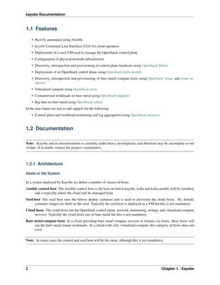 kayobe Documentation
1.1 Features
• Heavily automated using Ansible
• kayobe Command Line Interface (CLI) for cloud operators
• Deployment of a seed VM used to manage the OpenStack control plane
• Conﬁguration of physical network infrastructure
• Discovery, introspection and provisioning of control plane hardware using OpenStack bifrost
• Deployment of an OpenStack control plane using OpenStack kolla-ansible
• Discovery, introspection and provisioning of bare metal compute hosts using OpenStack ironic and ironic in-
spector
• Virtualised compute using OpenStack nova
• Containerised workloads on bare metal using OpenStack magnum
• Big data on bare metal using OpenStack sahara
In the near future we aim to add support for the following:
• Control plane and workload monitoring and log aggregation using OpenStack monasca
1.2 Documentation
Note: Kayobe and its documentation is currently under heavy development, and therefore may be incomplete or out
of date. If in doubt, contact the project’s maintainers.
1.2.1 Architecture
Hosts in the System
In a system deployed by Kayobe we deﬁne a number of classes of hosts.
Ansible control host The Ansible control host is the host on which kayobe, kolla and kolla-ansible will be installed,
and is typically where the cloud will be managed from.
Seed host The seed host runs the bifrost deploy container and is used to provision the cloud hosts. By default,
container images are built on the seed. Typically the seed host is deployed as a VM but this is not mandatory.
Cloud hosts The cloud hosts run the OpenStack control plane, network, monitoring, storage, and virtualised compute
services. Typically the cloud hosts run on bare metal but this is not mandatory.
Bare metal compute hosts In a cloud providing bare metal compute services to tenants via ironic, these hosts will
run the bare metal tenant workloads. In a cloud with only virtualised compute this category of hosts does not
exist.
Note: In many cases the control and seed host will be the same, although this is not mandatory.
2 Chapter 1. Kayobe
 