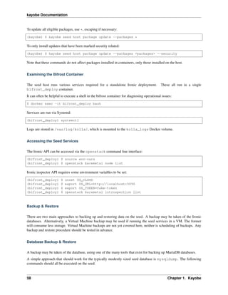 kayobe Documentation
To update all eligible packages, use *, escaping if necessary:
(kayobe) $ kayobe seed host package update --packages *
To only install updates that have been marked security related:
(kayobe) $ kayobe seed host package update --packages <packages> --security
Note that these commands do not affect packages installed in containers, only those installed on the host.
Examining the Bifrost Container
The seed host runs various services required for a standalone Ironic deployment. These all run in a single
bifrost_deploy container.
It can often be helpful to execute a shell in the bifrost container for diagnosing operational issues:
$ docker exec -it bifrost_deploy bash
Services are run via Systemd:
(bifrost_deploy) systemctl
Logs are stored in /var/log/kolla/, which is mounted to the kolla_logs Docker volume.
Accessing the Seed Services
The Ironic API can be accessed via the openstack command line interface:
(bifrost_deploy) $ source env-vars
(bifrost_deploy) $ openstack baremetal node list
Ironic inspector API requires some environment variables to be set:
(bifrost_deploy) $ unset OS_CLOUD
(bifrost_deploy) $ export OS_URL=http://localhost:5050
(bifrost_deploy) $ export OS_TOKEN=fake-token
(bifrost_deploy) $ openstack baremetal introspection list
Backup & Restore
There are two main approaches to backing up and restoring data on the seed. A backup may be taken of the Ironic
databases. Alternatively, a Virtual Machine backup may be used if running the seed services in a VM. The former
will consume less storage. Virtual Machine backups are not yet covered here, neither is scheduling of backups. Any
backup and restore procedure should be tested in advance.
Database Backup & Restore
A backup may be taken of the database, using one of the many tools that exist for backing up MariaDB databases.
A simple approach that should work for the typically modestly sized seed database is mysqldump. The following
commands should all be executed on the seed.
58 Chapter 1. Kayobe
 