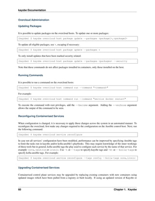 kayobe Documentation
Overcloud Administration
Updating Packages
It is possible to update packages on the overcloud hosts. To update one or more packages:
(kayobe) $ kayobe overcloud host package update --packages <package1>,<package2>
To update all eligible packages, use *, escaping if necessary:
(kayobe) $ kayobe overcloud host package update --packages *
To only install updates that have been marked security related:
(kayobe) $ kayobe overcloud host package update --packages <packages> --security
Note that these commands do not affect packages installed in containers, only those installed on the host.
Running Commands
It is possible to run a command on the overcloud hosts:
(kayobe) $ kayobe overcloud host command run --command "<command>"
For example:
(kayobe) $ kayobe overcloud host command run --command "service docker restart"
To execute the command with root privileges, add the --become argument. Adding the --verbose argument
allows the output of the command to be seen.
Reconﬁguring Containerised Services
When conﬁguration is changed, it is necessary to apply these changes across the system in an automated manner. To
reconﬁgure the overcloud, ﬁrst make any changes required to the conﬁguration on the Ansible control host. Next, run
the following command:
(kayobe) $ kayobe overcloud service reconfigure
In case not all services’ conﬁguration have been modiﬁed, performance can be improved by specifying Ansible tags
to limit the tasks run in kayobe and/or kolla-ansible’s playbooks. This may require knowledge of the inner workings
of these tools but in general, kolla-ansible tags the play used to conﬁgure each service by the name of that service. For
example: nova, neutron or ironic. Use -t or --tags to specify kayobe tags and -kt or --kolla-tags to
specify kolla-ansible tags. For example:
(kayobe) $ kayobe overcloud service reconfigure --tags config --kolla-tags nova,ironic
Upgrading Containerised Services
Containerised control plane services may be upgraded by replacing existing containers with new containers using
updated images which have been pulled from a registry or built locally. If using an updated version of Kayobe or
60 Chapter 1. Kayobe
 