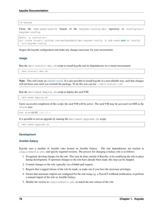 kayobe Documentation
cd kayobe
Clone the add-seed-and-hv branch of the kayobe-config-dev repository to config/src/
kayobe-config:
mkdir -p config/src
git clone https://github.com/markgoddard/dev-kayobe-config -b add-seed-and-hv config/
˓→src/kayobe-config
Inspect the kayobe conﬁguration and make any changes necessary for your environment.
Usage
Run the dev/install-dev.sh script to install kayobe and its dependencies in a virtual environment:
./dev/install-dev.sh
Note: This will create an editable install. It is also possible to install kayobe in a non-editable way, such that changes
will not been seen until you reinstall the package. To do this you can run ./dev/install.sh.
Run the dev/seed-deploy.sh script to deploy the seed VM:
./dev/seed-deploy.sh
Upon successful completion of this script, the seed VM will be active. The seed VM may be accessed via SSH as the
stack user:
ssh stack@192.168.33.5
It is possible to test an upgrade by running the dev/seed-upgrade.sh script:
./dev/seed-upgrade.sh
Development
Ansible Galaxy
Kayobe uses a number of Ansible roles hosted on Ansible Galaxy. The role dependencies are tracked in
requirements.yml, and specify required versions. The process for changing a Galaxy role is as follows:
1. If required, develop changes for the role. This may be done outside of Kayobe, or by modifying the role in place
during development. If upstream changes to the role have already been made, this step can be skipped.
2. Commit changes to the role, typically via a Github pull request.
3. Request that a tagged release of the role be made, or make one if you have the necessary privileges.
4. Ensure that automatic imports are conﬁgured for the role using e.g. a TravisCI webhook notiﬁcation, or perform
a manual import of the role on Ansible Galaxy.
5. Modify the version in requirements.yml to match the new release of the role.
76 Chapter 1. Kayobe
 