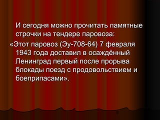 9
И сегодня можно прочитать памятныеИ сегодня можно прочитать памятные
строчки на тендере паровоза:строчки на тендере паровоза:
«Этот паровоз (Эу-708-64) 7 февраля«Этот паровоз (Эу-708-64) 7 февраля
1943 года доставил в осаждённый1943 года доставил в осаждённый
Ленинград первый после прорываЛенинград первый после прорыва
блокады поезд с продовольствием иблокады поезд с продовольствием и
боеприпасами».боеприпасами».
 