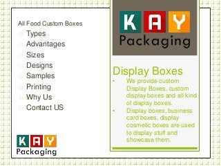 All Food Custom Boxes
 Types
 Advantages
 Sizes
 Designs
 Samples
 Printing
 Why Us
 Contact US
Display Boxes
• We provide custom
Display Boxes, custom
display boxes and all kind
of display boxes.
• Display boxes, business
card boxes, display
cosmetic boxes are used
to display stuff and
showcase them.
 