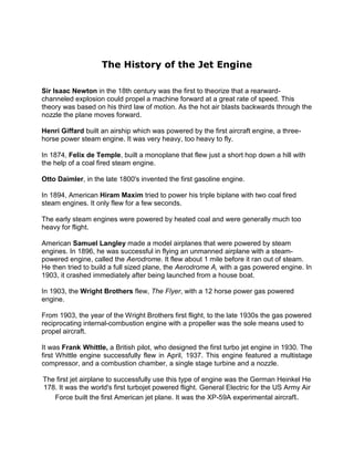 The History of the Jet Engine

Sir Isaac Newton in the 18th century was the first to theorize that a rearward-
channeled explosion could propel a machine forward at a great rate of speed. This
theory was based on his third law of motion. As the hot air blasts backwards through the
nozzle the plane moves forward.

Henri Giffard built an airship which was powered by the first aircraft engine, a three-
horse power steam engine. It was very heavy, too heavy to fly.

In 1874, Felix de Temple, built a monoplane that flew just a short hop down a hill with
the help of a coal fired steam engine.

Otto Daimler, in the late 1800's invented the first gasoline engine.

In 1894, American Hiram Maxim tried to power his triple biplane with two coal fired
steam engines. It only flew for a few seconds.

The early steam engines were powered by heated coal and were generally much too
heavy for flight.

American Samuel Langley made a model airplanes that were powered by steam
engines. In 1896, he was successful in flying an unmanned airplane with a steam-
powered engine, called the Aerodrome. It flew about 1 mile before it ran out of steam.
He then tried to build a full sized plane, the Aerodrome A, with a gas powered engine. In
1903, it crashed immediately after being launched from a house boat.

In 1903, the Wright Brothers flew, The Flyer, with a 12 horse power gas powered
engine.

From 1903, the year of the Wright Brothers first flight, to the late 1930s the gas powered
reciprocating internal-combustion engine with a propeller was the sole means used to
propel aircraft.

It was Frank Whittle, a British pilot, who designed the first turbo jet engine in 1930. The
first Whittle engine successfully flew in April, 1937. This engine featured a multistage
compressor, and a combustion chamber, a single stage turbine and a nozzle.

The first jet airplane to successfully use this type of engine was the German Heinkel He
178. It was the world's first turbojet powered flight. General Electric for the US Army Air
   Force built the first American jet plane. It was the XP-59A experimental aircraft.
 