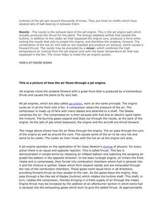 turbines of the jet spin around thousands of times. They are fixed on shafts which have
several sets of ball-bearing in between them.


Nozzle - The nozzle is the exhaust duct of the jet engine. This is the jet engine part which
actually produces the thrust for the plane. The energy depleted airflow that passed the
turbine, in addition to the colder air that bypassed the engine core, produces a force when
exiting the nozzle that acts to propel the engine, and therefore the airplane, forward. The
combination of the hot air and cold air are expelled and produce an exhaust, which causes a
forward thrust. The nozzle may be preceded by a mixer, which combines the high
temperature air coming from the jet engine core with the lower temperature air that was
bypassed in the fan. The mixer helps to make the jet engine quieter.


HOW A JET ENGINE WORKS




This is a picture of how the air flows through a jet engine.


Jet engines move the airplane forward with a great force that is produced by a tremendous
thrust and causes the plane to fly very fast.


All jet engines, which are also called gas turbines, work on the same principle. The engine
sucks air in at the front with a fan. A compressor raises the pressure of the air. The
compressor is made up of fans with many blades and attached to a shaft. The blades
compress the air. The compressed air is then sprayed with fuel and an electric spark lights
the mixture. The burning gases expand and blast out through the nozzle, at the back of the
engine. As the jets of gas shoot backward, the engine and the aircraft are thrust forward.


The image above shows how the air flows through the engine. The air goes through the core
of the engine as well as around the core. This causes some of the air to be very hot and
some to be cooler. The cooler air then mixes with the hot air at the engine exit area.


A jet engine operates on the application of Sir Isaac Newton's third law of physics: for every
action there is an equal and opposite reaction. This is called thrust. This law is
demonstrated in simple terms by releasing an inflated balloon and watching the escaping air
propel the balloon in the opposite direction. In the basic turbojet engine, air enters the front
intake and is compressed, then forced into combustion chambers where fuel is sprayed into
it and the mixture is ignited. Gases which form expand rapidly and are exhausted through
the rear of the combustion chambers. These gases exert equal force in all directions,
providing forward thrust as they escape to the rear. As the gases leave the engine, they
pass through a fan-like set of blades (turbine) which rotates the turbine shaft. This shaft, in
turn, rotates the compressor, thereby bringing in a fresh supply of air through the intake.
Engine thrust may be increased by the addition of an afterburner section in which extra fuel
is sprayed into the exhausting gases which burn to give the added thrust. At approximately
 