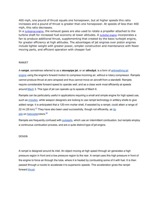 400 mph, one pound of thrust equals one horsepower, but at higher speeds this ratio
increases and a pound of thrust is greater than one horsepower. At speeds of less than 400
mph, this ratio decreases.
In a turboprop engine, the exhaust gases are also used to rotate a propeller attached to the
turbine shaft for increased fuel economy at lower altitudes. A turbofan engine incorporates a
fan to produce additional thrust, supplementing that created by the basic turbojet engine,
for greater efficiency at high altitudes. The advantages of jet engines over piston engines
include lighter weight with greater power, simpler construction and maintenance with fewer
moving parts, and efficient operation with cheaper fuel



RAMJET

A ramjet, sometimes referred to as a stovepipe jet, or an athodyd, is a form of airbreathing jet
engine using the engine's forward motion to compress incoming air, without a rotary compressor. Ramjets
cannot produce thrust at zero airspeed and thus cannot move an aircraft from a standstill. Ramjets
require considerable forward speed to operate well, and as a class work most efficiently at speeds
around Mach 3. This type of jet can operate up to speeds of Mach 6.

Ramjets can be particularly useful in applications requiring a small and simple engine for high speed use,
such as missiles, while weapon designers are looking to use ramjet technology in artillery shells to give
added range: it is anticipated that a 120-mm mortar shell, if assisted by a ramjet, could attain a range of
                  [1]
22 mi (35 km).          They have also been used successfully, though not efficiently, as tip
                              [2]
jets on helicopterrotors.

Ramjets are frequently confused with pulsejets, which use an intermittent combustion, but ramjets employ
a continuous combustion process, and are a quite distinct type of jet engine.



DESIGN




A ramjet is designed around its inlet. An object moving at high speed through air generates a high
pressure region in front and a low pressure region to the rear. A ramjet uses this high pressure in front of
the engine to force air through the tube, where it is heated by combusting some of it with fuel. It is then
passed through a nozzle to accelerate it to supersonic speeds. This acceleration gives the ramjet
forward thrust.
 