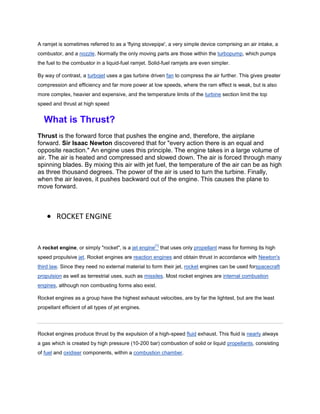 A ramjet is sometimes referred to as a 'flying stovepipe', a very simple device comprising an air intake, a
combustor, and a nozzle. Normally the only moving parts are those within the turbopump, which pumps
the fuel to the combustor in a liquid-fuel ramjet. Solid-fuel ramjets are even simpler.

By way of contrast, a turbojet uses a gas turbine driven fan to compress the air further. This gives greater
compression and efficiency and far more power at low speeds, where the ram effect is weak, but is also
more complex, heavier and expensive, and the temperature limits of the turbine section limit the top
speed and thrust at high speed


  What is Thrust?
Thrust is the forward force that pushes the engine and, therefore, the airplane
forward. Sir Isaac Newton discovered that for "every action there is an equal and
opposite reaction." An engine uses this principle. The engine takes in a large volume of
air. The air is heated and compressed and slowed down. The air is forced through many
spinning blades. By mixing this air with jet fuel, the temperature of the air can be as high
as three thousand degrees. The power of the air is used to turn the turbine. Finally,
when the air leaves, it pushes backward out of the engine. This causes the plane to
move forward.



        ROCKET ENGINE


                                                       [1]
A rocket engine, or simply "rocket", is a jet engine         that uses only propellant mass for forming its high
speed propulsive jet. Rocket engines are reaction engines and obtain thrust in accordance with Newton's
third law. Since they need no external material to form their jet, rocket engines can be used forspacecraft
propulsion as well as terrestrial uses, such as missiles. Most rocket engines are internal combustion
engines, although non combusting forms also exist.

Rocket engines as a group have the highest exhaust velocities, are by far the lightest, but are the least
propellant efficient of all types of jet engines.




Rocket engines produce thrust by the expulsion of a high-speed fluid exhaust. This fluid is nearly always
a gas which is created by high pressure (10-200 bar) combustion of solid or liquid propellants, consisting
of fuel and oxidiser components, within a combustion chamber.
 
