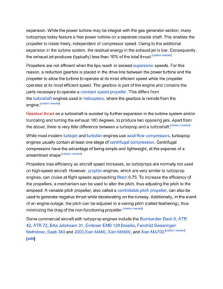 expansion. While the power turbine may be integral with the gas generator section, many
turboprops today feature a free power turbine on a separate coaxial shaft. This enables the
propeller to rotate freely, independent of compressor speed. Owing to the additional
expansion in the turbine system, the residual energy in the exhaust jet is low. Consequently,
the exhaust jet produces (typically) less than 10% of the total thrust.[citation needed]

Propellers are not efficient when the tips reach or exceed supersonic speeds. For this
reason, a reduction gearbox is placed in the drive line between the power turbine and the
propeller to allow the turbine to operate at its most efficient speed while the propeller
operates at its most efficient speed. The gearbox is part of the engine and contains the
parts necessary to operate a constant speed propeller. This differs from
the turboshaft engines used in helicopters, where the gearbox is remote from the
engine.[citation needed]

Residual thrust on a turboshaft is avoided by further expansion in the turbine system and/or
truncating and turning the exhaust 180 degrees, to produce two opposing jets. Apart from
the above, there is very little difference between a turboprop and a turboshaft.[citation needed]

While most modern turbojet and turbofan engines use axial-flow compressors, turboprop
engines usually contain at least one stage of centrifugal compression. Centrifugal
compressors have the advantage of being simple and lightweight, at the expense of a
streamlined shape.[citation needed]

Propellers lose efficiency as aircraft speed increases, so turboprops are normally not used
on high-speed aircraft. However, propfan engines, which are very similar to turboprop
engines, can cruise at flight speeds approaching Mach 0.75. To increase the efficiency of
the propellers, a mechanism can be used to alter the pitch, thus adjusting the pitch to the
airspeed. A variable pitch propeller, also called a controllable pitch propeller, can also be
used to generate negative thrust while decelerating on the runway. Additionally, in the event
of an engine outage, the pitch can be adjusted to a vaning pitch (called feathering), thus
minimizing the drag of the non-functioning propeller.[citation needed]

Some commercial aircraft with turboprop engines include the Bombardier Dash 8, ATR
42, ATR 72, BAe Jetstream 31, Embraer EMB 120 Brasilia, Fairchild Swearingen
Metroliner, Saab 340 and 2000,Xian MA60, Xian MA600, and Xian MA700.[citation needed]
[edit]
 