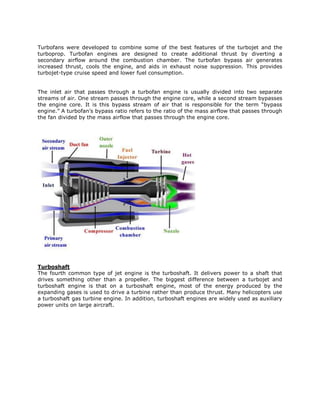 Turbofans were developed to combine some of the best features of the turbojet and the
turboprop. Turbofan engines are designed to create additional thrust by diverting a
secondary airflow around the combustion chamber. The turbofan bypass air generates
increased thrust, cools the engine, and aids in exhaust noise suppression. This provides
turbojet-type cruise speed and lower fuel consumption.


The inlet air that passes through a turbofan engine is usually divided into two separate
streams of air. One stream passes through the engine core, while a second stream bypasses
the engine core. It is this bypass stream of air that is responsible for the term “bypass
engine.” A turbofan’s bypass ratio refers to the ratio of the mass airflow that passes through
the fan divided by the mass airflow that passes through the engine core.




Turboshaft
The fourth common type of jet engine is the turboshaft. It delivers power to a shaft that
drives something other than a propeller. The biggest difference between a turbojet and
turboshaft engine is that on a turboshaft engine, most of the energy produced by the
expanding gases is used to drive a turbine rather than produce thrust. Many helicopters use
a turboshaft gas turbine engine. In addition, turboshaft engines are widely used as auxiliary
power units on large aircraft.
 