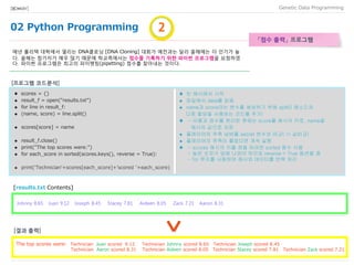 02 Python Programming
Data Programming[BIO★KAY]
「점수 출력」 프로그램
매년 폴리텍 대학에서 열리는 DNA클로닝 [DNA Cloning] 대회가 예전과는 달리 올해에는 더 인기가 높
다. 올해는 참가자가 매우 많기 때문에 학교측에서는 점수를 기록하기 위한 파이썬 프로그램을 요청하였
다. 파이썬 프로그램은 최고의 파이펫팅(pipetting) 점수를 찾아내는 것이다.
♦ scores = {}
 result_f = open("results.txt")
 for line in result_f:
 (name, score) = line.split()
 scores[score] = name
 result_f.close()
 print("The top scores were:")
 for each_score in sorted(scores.keys(), reverse = True):
 print('Technician'+scores[each_score]+'scored '+each_score)
♦ 빈 해시에서 시작
 파일에서 data를 읽음
 name과 score라는 변수를 생성하기 위해 split() 메소드와
다중 할당을 사용하는 코드를 추가!
♦ - 이름과 점수를 분리한 후에는 score를 해시의 키로, name을
해시의 값으로 저장
 플레이어의 추측 넘버를 secret 변수와 비교( != 값비교)
 플레이어의 추측이 틀렸다면 계속 실행
♦ - scores 해시의 키를 정렬 하려면 sorted 함수 사용
- 높은 숫자가 앞에 나와야 하므로 reverse = True 옵션을 줌
- for 루프를 사용하여 해시와 데이터를 반복 처리
[프로그램 코드분석]
[results.txt Contents]
11
The top scores were: Technician Juan scored 9.12 Technician Johnny scored 8.65 Technician Joseph scored 8.45
Technician Aaron scored 8.31 Technician Aideen scored 8.05 Technician Stacey scored 7.81 Technician Zack scored 7.21
[결과 출력]
11Johnny 8.65 Juan 9.12 Joseph 8.45 Stacey 7.81 Aideen 8.05 Zack 7.21 Aaron 8.31
 