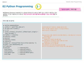 02 Python Programming
Data Programming[BIO★KAY]
「데이터 출력」 프로그램
BGI[Beijing Genomics Institute] 즉, 글로벌 유전체 연구소에서는 NIPT 검사 신청자가 예전과는 달리
올해에는 더 많기 때문에 연구소에서는 어떤 산모이든지 데이터를 빠르게 출력할 수 있는 프로그램을 요
청하였다.
♦ def find_details(id2find):
 surfers_f = open(“nifty_data.csv")
 for each_line in surfers_f:
 s = {}
 (s['id'], s['name'], s['country'], s[‘Blood type'], s['age']) =
each_line.split(";")
♦ if id2find == int(s['id']):
♦ maternity_f.close()
♦ return(s)
♦ maternity_f.close()
♦ return({})
♦ lookup_id = int(input("Enter the id of the maternity: "))
♦ surfer = find_details(lookup_id)
♦ if maternity:
♦ print("ID: " + maternity['id'])
print("Name: " + maternity['name'])
print("Country: " + maternity['country'])
print("Blood type: " + maternity['Blood type'])
print("Age: " + maternity
♦ 데이터를 읽기 위해서는 파일을 열어야 한다
♦ for 루프를 사용하여 파일의 각 라인을 반복한다
♦ 빈 해시로 시작해야 한다
♦ split() 메소드를 사용하여 데이터를 분할하고, 다중 할당으로 각 해시에
데이터를 저장
♦ 인자가 동일!
파일을 닫고 현재의 해시를 반환
♦ 파일 끝까지 검색했지만 해당 ID를 찾지 못함
파일을 닫고 빈 해시를 반환
♦ 사용자에게 산모 ID 물어봄
♦ 입력받은 산모 ID로 find_details 를 호출
♦ 만약 데이터를 찾으면 이쁘게 포맷된 메시지를 출력한다
[프로그램 코드분석]
 
