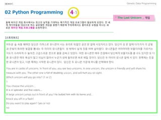 02 Python Programming
Data Programming[BIO★KAY]
Johnny 8.65 Juan 9.12 Joseph 8.45 Stacey 7.81 Aideen 8.05 Zack
7.21 Aaron 8.31
「 The Last Unicorn 」 게임
올해 파이선 게임 회사에서는 최고의 실적을 기대하는 획기적인 게임 프로그램이 필요하게 되었다. 전 세
계 게이머들을 대상으로 하는 글로벌한 게임을 원했기 때문에 주최측에서는 흥미로운 모험을 떠나는 새
로운 파이선 게임 프로그램을 요청하였다.
[스토리보드]
어두운 숲 속을 헤매던 당신은 가까스로 유니콘이 사는 유리로 뒤덮인 궁전 문 앞에 서성거리고 있다. 당신이 성 문 앞에 다가가자 각 금빛
과 은빛의 화려한 빛깔을 뽐내는 두 마리의 유니콘들이 성 밖에서 날개 짓을 하며 날아왔다. 유니콘들은 어마어마한 보물더미를 가르키는
지도가 수려하게 수 놓아진 고급스러운 천으로 몸을 감싸고 있었다. 어떤 유니콘은 매우 친절해서 당신에게 보물지도를 줄 수도 있지만 또 다
른 유니콘은 매우 욕심이 많고 의심이 많아서 누군가 성에 들어오면 바로 해칠 것이다. 당신은 두 마리의 유니콘 앞에 서 있다. 한쪽에는 친절
한 유니콘이 있고, 다른 쪽에는 사악한 유니콘이 있다. 당신은 두 유니콘 가운데 하나를 선택해야 한다.
You are in castle of unicorns. In front of you, you see two unicorns. In one unicorn, the unicorn is friendly and will share his
treasure with you. The other one is full of doubting unicorn, and will hurt you on sight.
Which unicorn will you go into? (1 or 2)
1
You choose the unicorn...
It is in splendor and fine colors...
A large unicorn jumps out in front of you! He butted him with its horns and...
Knock you off in a flash!
Do you want to play again? (yes or no)
no
 