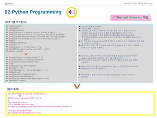 02 Python Programming
Data Programming[BIO★KAY]
「 The Last Unicorn 」 게임
1
♦ import random
♦ import time
♦ def displayIntro():
♦ print('You are in in castle of unicorns. In front of you,')
♦ print('You see two unicorns. In one unicorn, the unicorn is friendly')
♦ print('and will share his treasure map with you. The other dragon')
♦ print('is full of doubting unicorn, and will hurt you on sight.')
♦ print()
♦ def chooseUnicorn():
♦ unicorn = ' ‘
♦ while unicorn != '1' and unicorn != '2':
♦ print('Which unicorn will you go into? (1 or 2)')
♦ unicorn = input()
♦ friendlyUnicorn = random.randint(1, 2)
♦ if chosenUnicorn == str(friendlyUnicorn):
♦ print('Gives you his treasure map!')
♦ else:
♦ print(‘Knock you off in a flash!')
♦ playAgain = 'yes‘
♦ while playAgain == 'yes' or playAgain == 'y':
♦ displayIntro()
♦ caveNumber = chooseUnicorn()
♦ checkUnicorn(caveNumber)
♦ print('Do you want to play again? (yes or no)')
♦ playAgain = input()
[프로그램 코드분석]
♦ random 모듈을 가져온다.
♦ time 모듈을 가져온다.
♦ def문은 def 키워드 다음에 함수의 이름, 괄호 그리고 콜론(:)이 나온다.
def문은 displayIntro() 라는 이름의 함수를 호출하는 것이 아니다.
def문은 프로그램의 나중에 호출할 함수를 만들고 정의(define)한다.
프로그램이 실행되다가 def 문을 만나면 프로그램은 def 블록의 끝까지 넘어
가 버린다.
♦ 또 다른 함수 chooseUnicorn()를 정의한다. 이 함수에서는 사용자에게 어떤 동굴
을 선택할 것인지 묻는다.
♦ 플레이어가 1이나 2를 입력해야 while 조건이 False가 되고 비로소 while문
을 빠져나가 다음을 수행한다.
♦ 이제 프로그램은 무작위로 어떤 동굴에 친절한 용을 둘 것인지 선택한다.
random.randint()를 호출하면 1이나 2를 반환한다)이다.
♦ 만약 조건문이 True이면 if 블록을 수행하지만 그렇지 않으면 else 블록을
수행한다.
♦ while 문의 시작 부분이다. playAgain이 ‘yes’ 나 ‘y’면 루프문에 들어간다.
♦ displayIntro() 함수를 호출한다.
♦ while 블록의 끝까지 오면 프로그램은 playAgain이 ‘yes’나 ‘y’인지 또
검사한다.
11
You are in castle of unicorns. In front of you,
Which unicorn will you go into? (1 or 2)
1
You choose the unicorn...
It is in splendor and fine colors...
A large unicorn jumps out in front of you! He butted him with its horns and...
Gives you his treasure map!
Do you want to play again? (yes or no)
[결과 출력]
 