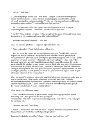 ‘’ Ne için?’’ dedi Alec. 
‘’ Daha önce yaptığın hareket için.’’ dedi Aline. ‘’ Magnus’u herkesin önünde öptüğün 
zamanı hatırlıyor musun? O zaman benimde harekette geçme cesaretim oldu. Aileme 
söylemek için kendimi zorlamamı sağladın. Ve eğer sen öyle yapmış olmasaydın Helen ile 
tanışacağımı sanmıyordum. Ve ona ne olduğumu söyleyeceğimi.’’ 
‘’ Ah.’’ Alec şaşırmıştı. Daha önce yaptığı hareketin diğerlerine ön ayak olacağını 
düşünmediği belli oluyordu. ‘’ Peki ailen – onlar bu konuda iyiler mi?’’ 
‘’ Sayılır.’’ Aline gözlerini yuvarladı. ‘’ Daha çok görmezden gelmeyi tercih ediyorlar. Sanki 
konuşmazlarsa yok olacakmış gibi.Ama daha kötüsü olabilirdi.’’ 
‘’ Kesinlikle daha kötüsü olabilirdi. ‘’ dedi Alec. 
Aline ona anlarmış gibi baktı. ‘’ Üzgünüm. Eğer ailen kabul etme –‘’ 
‘’ Ailesi bu konuda iyi.’’ dedi Isabelle adeta saldırır gibi. 
‘’ Şey , her neyse. Bu konuda pek bir şey söylemem gerekiyor. Özellikle Jace kayıpken. 
Hepiniz çok endişeli olmalısınız. Biliyorum insanlar onun hakkında en aptalça şeyleri 
söyleyeceklerdir. Söyleyecek şeyleri olmadığında genelde bunu yaparlar. Ben sadece – Bende 
size bir şey söylemek istiyorum. ‘’ Derin nefes aldı. Clary ve Lightwoodlara baktı. ‘’ Bir 
keresinde bizi ziyaret için Idris’e geldiğiniz zamanı hatırlıyorum. Hepimiz on iki – on üç 
yaşlarındaydık. Bir gün Jace ormanı görmek istemişti. Bizde atlar alıp, sadece ikimiz ormanın 
içine dalmıştık. Kaybolduk. Orman çok sık , karanlık ve ürkütücüydü. Ben çok korkmuştum , 
öleceğimi düşünüyordum. Jace bana geri döneceğimizi söylemişti. Bir kaç saatimizi aldı ama 
o beni geri götürmeyi başardı. Çünkü pes etmek ona göre bir seçenek değildi. Şimdi de geri 
döneceğini biliyorum. O her zaman döner.” 
Clary hiç Isabelle’in ağladığını görmemişti ama şimdi gözlerinde yaşlar parlığıyordu. Alec ise 
ayaklarına bakıyordu. Clary kendini ağlamamak içni zorladı. Onu on iki yaşlarında , 
karanlıkta kaybolmuşken düşünemiyordu. Aynı şimdi onun tuzağa düşüp , bir yerlerde yardım 
isterken düşünemediği gibi. Alec ve Isabelle söyleyecek bir söz bulamıyorlarmış gibiydi. 
Bu yüzden Clary konuştu. “ Aline. Teşekkür ederiz.” 
Aline utangeç bir gülümseme sundu. 
“ Aline!” dedi Helen elinde on iki yaşlarında bir çoçuğu sürükleyip getiriyordu. Çocuk 
kahverengi saçlı , mavi gözlü tatlı bir erkek çocuğuydu. 
“ Geri döndük. Jules bütün bu yeri yıkmadan önce gitsek iyi olur. Tibs ve Livvy nereye gitti 
hiç bir fikrim yok.’’ 
‘’ Balmumu yiyorlardı.’’ dedi Jules. 
‘’ Tanrım.’’ Helen herkes özür diler gibi baktı. “ Boş ver. Benim altı kardeşim var. Birisi 
büyük olmak üzere. Sanki hayvanat bahçesinde gibiydim.’’ 
Jules Alec’ten Isabelle sonra Clary’e baktı. ‘’ Sizin kaç tane kardeşiniz var?’’ 
 