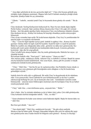 ‘’ Ama diğer şehirlerde de devriye geziyorlar değil mi? ‘’ Clary elini boynun götürdü ama 
yüzüğün orada olduğunu unutmuştu. Magnus hala JacE2i bulmak umuduyla yüzüğü elinde 
tutuyordu. Şimdiye kadar bir şey çıkmamıştı. 
‘’ Elbette. ‘’ Isabelle , merakal şimdi Clary’in boynunda duran gümüş sile uzandı. ‘’ Bu da 
ne?’’ 
Clary duraksadı. Seeling Kraliçesinin hediyesiydi bu. Hayır bu tam olarak doğru değildi. 
Periler hediye vermezdi. Eğer yardıma ihtiyaç duyarsa diye Clary’e bir çağrı zili vermişti 
Kraliçe. Jace’den günler geçtikçe haber alamayınca Clary onu kullanmayı düşünür olmuştu. 
Onu durduran tek şey , Kraliçe’nin korkunç bir karşılığı olmadıkça yardım etmeyeceğini 
bilmesiydi. 
Clary cevap vermeden kapı açıldı. İki kızda hemen doğruldu. Clary Izzy’in yastıklarından bir 
tanesini kaptı ve avuçlarını ona bastırdı. 
‘’ Hey.’’ Uzun bir figür kapıdan içeriye girdi. Isabelle’in ağabeyi Alec , Konsey kıyafeti 
giymişti. Gümüş rünler ile kaplı siyah bir kıyafetti. Siyah bir tişört ve siyah bir pantolon. 
Bütün bu siyahlık onu olduğundan daha soluk , gözlerini ise daha mavi gösteriyordu. Kız 
kardeşi gibi siyah saçları dimdüzdü ama kardeşinden daha kısaydı. Çenesine gelmeden 
kestirmişti. Ağzı düz bir çizgi gibiydi. 
Clary’in kalbi hızla atmaya başladı. Alec hiç mutlu görünmüyordu. Haberler her neyse , iyi 
olmadığı kesindi. 
İlk konuşan Isabelle oldu ‘’Nasıl geçti? ‘’ dedi sessizce ‘’ Karar ne oldu?’’ 
Alec masaya gidip , sandalyeye oturdu. Arkasını Clay ve Isabelle’e vermişti. Başak bir zaman 
olsa bu hareketini komik bulabilirlerdi. Alec uzun boylu , dansçı gibi bir çocuktu ve küçük 
sandalyenin üstünde komik görünüyordu. 
‘’Clary.’’ Dedi Alec. ‘’ Sen hiç bir şey ile suçlanmıyordun. Jian Penhallow kararı okudu ve 
senin yeterince ceza çekmişsin gibi hissetiğinden emin olduğunu ve hiç bir kurala karşı 
gelmediğini söyledi. ‘’ 
Isabelle derin bir nefes aldı ve gülümsedi. Bir anlık Clary’in duygularında da bir rahatlama 
oldu. Ceza yemeyecekti. Sessiz Şehirde bir yere kilitlenmeyecekti ya da Jace’e yardım 
edemeyeceği herhangi bir yere. Şu an konseyde olan Luke – kurtadamları temsilen orada 
bulunuyordu – annesine kararı bildireceğini söylemişti ama bir kereliğine Clary bu iyi haberi 
onunla paylaşmak istedi. 
‘’ Clary’’ dedi Alec , o tam telefonunu açmış , arayacak iken. ‘’ Bekle.’’ 
Alec’e baktı. Alec’in yüzünde rahatlama ya da iyi haber izleri yoktu. Çok ciddi görünüyordu. 
Clary korkarak telefonu kulağından indirdi. ‘’Alec , ne oldu? ‘’ 
‘’ Karar almalarının bu kadar uzun sürmesi senin hakkında değildi. Başka bir durum daha var. 
‘’ dedi Alec 
Buz hissi geri döndü. ‘’ Jace mi?’’ 
‘’ Tam olarak değil.’’ Dedi Alec, sandalyesini kavradı. ‘’ Bu gün erken saatlerde 
Moskova’dan bir haber geldi. Wrangel Adasındaki bölgeler dün yerle bir edilmiş.Bir tamir 
timi gönderiyorlar ama o kadar önemli bir bölgenin zarar görmesi – Konsey’in önceliği.’’ 
 