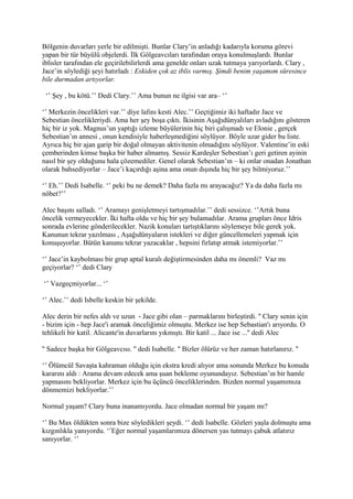 Bölgenin duvarları yerle bir edilmişti. Bunlar Clary’in anladığı kadarıyla koruma görevi 
yapan bir tür büyülü objelerdi. İlk Gölgeavcıları tarafından oraya konulmuşlardı. Bunlar 
iblisler tarafından ele geçirilebilirlerdi ama genelde onları uzak tutmaya yarıyorlardı. Clary , 
Jace’in söylediği şeyi hatırladı : Eskiden çok az iblis varmış. Şimdi benim yaşamım süresince 
bile durmadan artıyorlar. 
‘’ Şey , bu kötü.’’ Dedi Clary.’’ Ama bunun ne ilgisi var ara– ‘’ 
‘’ Merkezin öncelikleri var.’’ diye lafını kesti Alec.’’ Geçtiğimiz iki haftadır Jace ve 
Sebestian öncelikleriydi. Ama her şey boşa çıktı. İkisinin Aşağıdünyalıları avladığını gösteren 
hiç bir iz yok. Magnus’un yaptığı izleme büyülerinin hiç biri çalışmadı ve Elonie , gerçek 
Sebestian’ın annesi , onun kendisiyle haberleşmediğini söylüyor. Böyle uzar gider bu liste. 
Ayrıca hiç bir ajan garip bir doğal olmayan aktivitenin olmadığını söylüyor. Valentine’in eski 
çemberinden kimse başka bir haber almamış. Sessiz Kardeşler Sebestian’ı geri getiren ayinin 
nasıl bir şey olduğunu hala çözemediler. Genel olarak Sebestian’ın – ki onlar onadan Jonathan 
olarak bahsediyorlar – Jace’i kaçırdığı aşina ama onun dışında hiç bir şey bilmiyoruz.’’ 
‘’ Eh.’’ Dedi Isabelle. ‘’ peki bu ne demek? Daha fazla mı arayacağız? Ya da daha fazla mı 
nöbet?’’ 
Alec başını salladı. ‘’ Aramayı genişletmeyi tartışmadılar.’’ dedi sessizce. ‘’Artık buna 
öncelik vermeyecekler. İki hafta oldu ve hiç bir şey bulamadılar. Arama grupları önce Idris 
sonrada evlerine gönderilecekler. Nazik konuları tartıştıklarını söylemeye bile gerek yok. 
Kanunun tekrar yazılması , Aşağıdünyaların istekleri ve diğer güncellemeleri yapmak için 
konuşuyorlar. Bütün kanunu tekrar yazacaklar , hepsini fırlatıp atmak istemiyorlar.’’ 
‘’ Jace’in kaybolması bir grup aptal kuralı değiştirmesinden daha mı önemli? Vaz mı 
geçiyorlar? ‘’ dedi Clary 
‘’ Vazgeçmiyorlar... ‘’ 
‘’ Alec.’’ dedi Isbelle keskin bir şekilde. 
Alec derin bir nefes aldı ve uzun - Jace gibi olan – parmaklarını birleştirdi. '' Clary senin için 
- bizim için - hep Jace'i aramak önceliğimiz olmuştu. Merkez ise hep Sebastian'ı arıyordu. O 
tehlikeli bir katil. Alicante'in duvarlarını yıkmıştı. Bir katil ... Jace ise ...'' dedi Alec 
'' Sadece başka bir Gölgeavcısı. '' dedi Isabelle. '' Bizler ölürüz ve her zaman hatırlanırız. '' 
‘’ Ölümcül Savaşta kahraman olduğu için ekstra kredi alıyor ama sonunda Merkez bu konuda 
kararını aldı : Arama devam edecek ama şuan bekleme oyunundayız. Sebestian’ın bir hamle 
yapmasını bekliyorlar. Merkez için bu üçüncü önceliklerinden. Bizden normal yaşamımıza 
dönmemizi bekliyorlar.’’ 
Normal yaşam? Clary buna inanamıyordu. Jace olmadan normal bir yaşam mı? 
‘’ Bu Max öldükten sonra bize söyledikleri şeydi. ‘’ dedi Isabelle. Gözleri yaşla dolmuştu ama 
kızgınlıkla yanıyordu. ‘’Eğer normal yaşamlarımıza dönersen yas tutmayı çabuk atlatırız 
sanıyorlar. ‘’ 
 