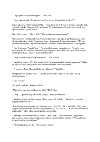 ‘’ Güya iyi bir tavsiye olması gerek.’’ Dedi Alec. 
‘’ Bunu babama söyle. Toplantı için Idris’ten buraya dönmedi bile değil mi?’’ 
Başını salladı ve ellerini yana düşürdü. ‘’ Hayır. Eğer gelseydi Jace’in araması için daha fazla 
çoğunluk olacaktı. Magnus , Luke ve Kardeş Zacharian devam edilmesini isteyenlerdi ama 
toplantı sonunda yeterli olmadı. ‘’ 
Clary Alec’e baktı. ‘’ Alec.’’ dedi. ‘’ Hiç bir şey hissetmiyor musun?’’ 
Alec’in gözleri bir anlığına byüdü. Clary ilk defa buraya geldiğinde gördüğü , ondan nefret 
eden çocuğu tekrar gördü. Tırnaklarını ısıran , tişörtlerinde delikler olan çocuğu. ‘’ Üzgün 
olduğunu biliyorum Clary ama sakın benim ve Isabelle’in Jace’i sende daha az sevdiğimizi – 
‘’ 
‘’ Onu demiyorum.’’ dedi Clary. ‘’ Parabatai bağınızdan bahsediyorum. Codex’te yazan 
ayini okudum. İki parabatai arasındaki bağı biliyorum. Senin ondan bir şeyler hissedebiliyor 
olman lazım. Yani ... yaşıyor mu, biliyor musun? ‘’ 
‘’ Clary bunu bilmediğini düşünmemiştim. ‘’ dedi Isabelle. 
‘’ Kesinlikle yaşıyor. Eğer öyle olmasaydı böyle burada durabilir miydim sanıyorsun? Bağda 
bir şeylerin yanlış olduğu kesin ama hala nefes aldığını hissedebiliyorum.’’ 
‘’ O yanlış şey hapis filan tutulduğu için olabilir mi?’’ dedi Clary 
Alec pencereden dışarıya baktı. ‘’ Olabilir. Bilmiyorum. Daha önce hiç böyle bir şey 
hissetmemiştim. ‘’ 
‘’Ama yaşıyor.’’ 
Alec direk ona baktı ‘’Bundan eminim.’’ 
‘’Merkezi boşver. Onu kendimiz arayalım.’’ Dedi Clary. 
‘’ Clary ... Eğer herhangi bir olasılık olsaydı ... Burada durmazdık ... ‘’ 
‘’ Merkezin bizden istediğini yaptık.’’ Diye araya girdi Isabelle. ‘’ Devriyeler , aramalar. 
Başka yöntemlerde var.’’ 
‘’Kuralları yıkacağımız yöntemler diyorsun yani. ‘’ dedi Alec , biraz tereddütle. Clary onun 
Gölgeavcıları kuralını tekrarlamayacağını umdu : Sed lex , dura lex ‘’ Kanun zor olabilir ama 
o Kanundur.’’ Clary tekrar duyabileceğini sanmıyordu. 
‘’ Seeling Kraliçesi bana bir iyilik önerdi. ‘’ dedi Clary.’’ Fişek partisinde. ‘’ O gecenin 
hatırası , nasıl mutlu olduğunu hatırlayınca derin bir nefes alması gerekti. ‘’ Ve onunla nasıl 
iletişim kurabileceğimi söyledi.’’ 
‘’ Perilerin Kraliçesi hiç bir şeyi bedavaya vermez.’’ 
 