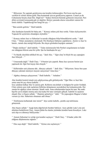 ‘’ Biliyorum. Ne yapmak gerekiyorsa onu kendim üstleneceğim. Peri kızın ona bu çanı 
verirken ki sözleri aklına geldi. Onu kurtarmak için ne gerekiyorsa yaparsın. Cennet ya da 
Cehenneme borçlu olsan bile. Değil mi? ‘’Sadece birinizin benimle gelmesini istiyorum. Peri 
dilini cevirmek konusunda pek iyi değilim. Biriniz yanımda olursa verecekleri zararın bir 
limiti olabilir. Yapabileceği her hangi bir şey –‘’ 
‘’Ben seninle gelirim.’’ Dedi Isabelle. 
Alec kardeşine karanlık bir bakış attı. ‘’ Konsey onlara çok önce sordu. Yalan söyleyemezler. 
Yapacak bir şeylerinin olmadığını söylediler.’’ 
‘’ Konsey onlara Jace ve Sebestian’ın nerede olduğunu bilip bilmediklerini sordu. ‘’ dedi 
Clary. ‘’ Onları aramalarını söylemedi. Peri Kraliçesi babamın yaptıklarını , benim ve Jace’in 
kanını , tutsak olan meleği biliyordu. Bu olayın gözünden kaçtığını sanmam.’’ 
‘’Doğru söylüyor’’ dedi Isabelle. ‘’ Yalan söylemeseler bile Perileri sorgulamanın ne kadar 
zor olduğunu bilirsin ama bir iyilik. İşte bu bambaşka bir şey.’’ 
‘’ Ve büyük olasılıkla tehlikeli bir şey. ‘’dedi Alec. ‘’ Eğer clary’in böyle bir şey yapaağını 
Jace bilseydi – ‘’ 
‘’ Umurumda değil.’’ Dedi Clary. ‘’ O benim için yapardı. Bana Jace aynısını benim için 
yapmazdı de. Eğer ben kayıp olan olsaydı-‘’ 
‘’ Küllerinden seni çıkarana dek , dünyayı yakardı. ‘’ dedi Alec. ‘’ Biliyorum. Sence ben şuan 
dünyayı yakmak istemiyor muyum sanıyorsun? Ama önce ’’ 
‘’ Ağabey olamaya çalışıyorsun.’’ Dedi Isabelle. ‘’ Anladım.’’ 
Alec kendini kontrol etmek için çabalıyormuş gibi görünüyordu ‘’Eğer Max ve Jace’den 
sonra sana bir şey olursa Isabelle...’’ 
Izzy yataktan kalkıp Alec’in yanına gitti. Kollarını ona doladı ve kulağına bir şeyler fısıldadı. 
Clary onların aynı renk saçlarının birbirine dolaşmasını seyrederken hiç kıskanmıyordu. Her 
zaman bir ağabeyi olsun istemişti. Şimdi vardı. Ama cehennemden kaçan bir tane. Bu sanki 
hep bir yavru köpek istemiş ama ona kuduz bir tane vermişler gibiydi. Isabelle’in saçlarını 
okşadı Alec ve başını salladı. ‘’ Hepimiz gitmeliyiz.’’ dedi. ‘’ Ne yapacağımı Magnus’a haber 
versem iyi olur. Haberinin olmaması adil olmaz.’’ 
‘’ Telefonumu kullanmak ister misin?’’ diye sordu Isabelle , pembe cep telefonunu 
göstererek. 
Alec başını salladı ‘’ Aşağı katta diğerleriyle beraber bekliyor. Aynı şekilde Luke’u da seni 
eklerken bulabilirsin Clary. Annen bütün bu olanlar yüzünden kendini hasta hissediyor. Luke 
seni alıp eve dönmeyi bekliyordur.’’ 
‘’ Annem Sebestian’ın verlığı için kendini suçluyor.’’ Dedi Clary. ‘’ O kadar yıldır ölü 
oldğunu düşünmesine rağmen.’’ 
‘’ Onu suçu değil.’’ Dedi Isabelle. ‘’ Kimse onu suçlamıyor.’’ 
 