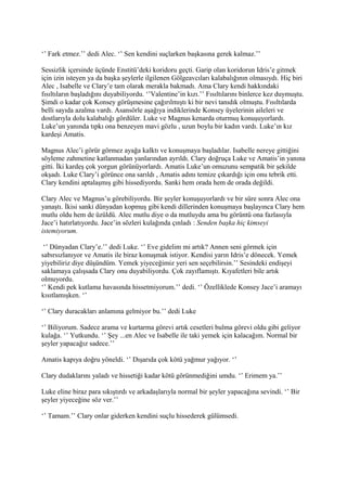 ‘’ Fark etmez.’’ dedi Alec. ‘’ Sen kendini suçlarken başkasına gerek kalmaz.’’ 
Sessizlik içersinde üçünde Enstitü’deki koridoru geçti. Garip olan koridorun Idris’e gitmek 
için izin isteyen ya da başka şeylerle ilgilenen Gölgeavcıları kalabalığının olmasıydı. Hiç biri 
Alec , Isabelle ve Clary’e tam olarak merakla bakmadı. Ama Clary kendi hakkındaki 
fısıltıların başladığını duyabiliyordu. ‘’Valentine’in kızı.’’ Fısıltılarını binlerce kez duymuştu. 
Şimdi o kadar çok Konsey görüşmesine çağırılmıştı ki bir nevi tanıdık olmuştu. Fısıltılarda 
belli sayıda azalma vardı. Asansörle aşağıya indiklerinde Konsey üyelerinin aileleri ve 
dostlarıyla dolu kalabalığı gördüler. Luke ve Magnus kenarda oturmuş konuşuyorlardı. 
Luke’un yanında tıpkı ona benzeyen mavi gözlu , uzun boylu bir kadın vardı. Luke’ın kız 
kardeşi Amatis. 
Magnus Alec’i görür görmez ayağa kalktı ve konuşmaya başladılar. Isabelle nereye gittiğini 
söyleme zahmetine katlanmadan yanlarından ayrıldı. Clary doğruça Luke ve Amatis’in yanına 
gitti. İki kardeş çok yorgun görünüyorlardı. Amatis Luke’un omuzunu sempatik bir şekilde 
okşadı. Luke Clary’i görünce ona sarıldı , Amatis adını temize çıkardığı için onu tebrik etti. 
Clary kendini aptalaşmış gibi hissediyordu. Sanki hem orada hem de orada değildi. 
Clary Alec ve Magnus’u görebiliyordu. Bir şeyler konuşuyorlardı ve bir süre sonra Alec ona 
yanaştı. İkisi sanki dünyadan kopmuş gibi kendi dillerinden konuşmaya başlayınca Clary hem 
mutlu oldu hem de üzüldü. Alec mutlu diye o da mutluydu ama bu görüntü ona fazlasıyla 
Jace’i hatırlatıyordu. Jace’in sözleri kulağında çınladı : Senden başka hiç kimseyi 
istemiyorum. 
‘’ Dünyadan Clary’e.’’ dedi Luke. ‘’ Eve gidelim mi artık? Annen seni görmek için 
sabırsızlanıyor ve Amatis ile biraz konuşmak istiyor. Kendisi yarın Idris’e dönecek. Yemek 
yiyebiliriz diye düşündüm. Yemek yiyeceğimiz yeri sen seçebilirsin.’’ Sesindeki endişeyi 
saklamaya çalışsada Clary onu duyabiliyordu. Çok zayıflamıştı. Kıyafetleri bile artık 
olmuyordu. 
‘’ Kendi pek kutlama havasında hissetmiyorum.’’ dedi. ‘’ Özelliklede Konsey Jace’i aramayı 
kısıtlamışken. ‘’ 
‘’ Clary duracakları anlamına gelmiyor bu.’’ dedi Luke 
‘’ Biliyorum. Sadece arama ve kurtarma görevi artık cesetleri bulma görevi oldu gibi geliyor 
kulağa. ‘’ Yutkundu. ‘’ Şey ...en Alec ve Isabelle ile taki yemek için kalacağım. Normal bir 
şeyler yapacağız sadece.’’ 
Amatis kapıya doğru yöneldi. ‘’ Dışarıda çok kötü yağmur yağıyor. ‘’ 
Clary dudaklarını yaladı ve hissetiği kadar kötü görünmediğini umdu. ‘’ Erimem ya.’’ 
Luke eline biraz para sıkıştırdı ve arkadaşlarıyla normal bir şeyler yapacağına sevindi. ‘’ Bir 
şeyler yiyeceğine söz ver.’’ 
‘’ Tamam.’’ Clary onlar giderken kendini suçlu hissederek gülümsedi. 
 