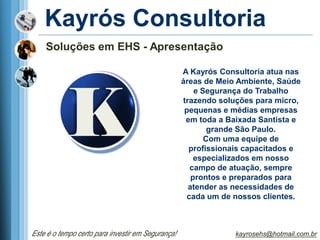 Kayrós Consultoria
    Soluções em EHS - Apresentação

                                                   A Kayrós Consultoria atua nas
                                                   áreas de Meio Ambiente, Saúde
                                                       e Segurança do Trabalho
                                                   trazendo soluções para micro,
                                                    pequenas e médias empresas
                                                    em toda a Baixada Santista e
                                                           grande São Paulo.
                                                          Com uma equipe de
                                                     profissionais capacitados e
                                                       especializados em nosso
                                                      campo de atuação, sempre
                                                      prontos e preparados para
                                                     atender as necessidades de
                                                     cada um de nossos clientes.



Este é o tempo certo para investir em Segurança!                kayrosehs@hotmail.com.br
 