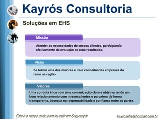 Kayrós Consultoria
    Soluções em EHS

             Missão

             Atender as necessidades de nossos clientes, participando
             efetivamente da evolução de seus resultados.



            Visão

           Se tornar uma das maiores e mais conceituadas empresas do
           ramo na região.


              Valores
         Uma conduta ética com uma comunicação clara e objetiva tendo um
         bom relacionamento com nossos clientes e parceiros de forma
         transparente, baseada na responsabilidade e confiança entre as partes.




Este é o tempo certo para investir em Segurança!                   kayrosehs@hotmail.com.br
 
